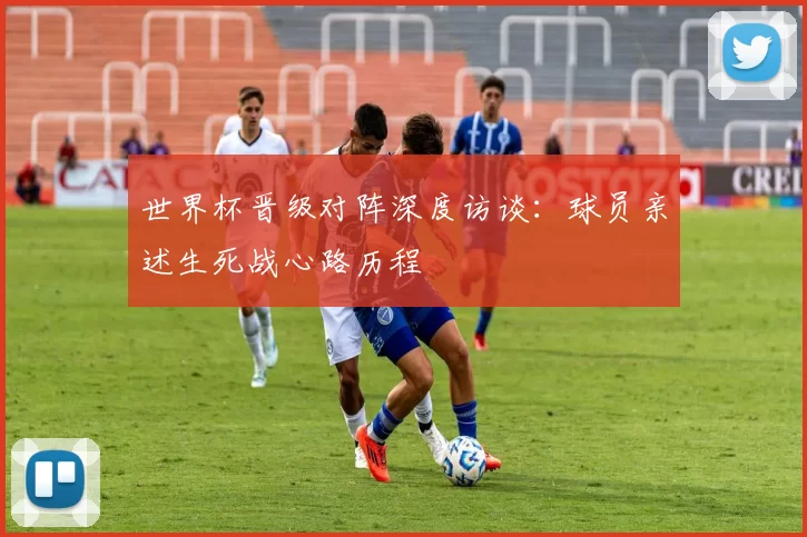 世界杯晋级对阵深度访谈:球员亲述生死战心路历程