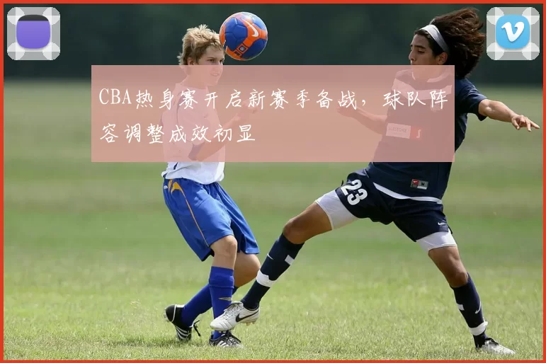 CBA热身赛开启新赛季备战,球队阵容调整成效初显